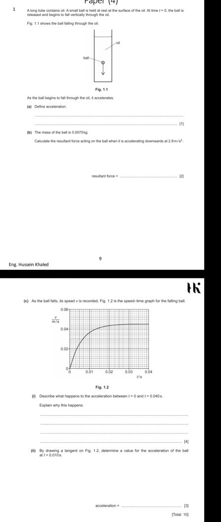 Faper (4)
1 A long tube contains oil. A small ball is held at rest at the surface of the oil. At tim t=0 , the ball is
Fig. 1.1 shows the ball falling through the oil.
ail
ball--
Fig. 1.1
As the ball begins to fall through the oil, it accelerates.
(a) Define acceleration.
_
_
[1]
(b) The mass of the ball is 0.0075kg
Calculate the resultant force acting on the ball when it is accelerating downwards at 2.8m/s^2.
resultant force = _[2]
9
Eng. Hussein Khaled
(c) As the ball falls, its speed v is recorded. Fig. 1.2 is the speed--time graph for the falling ball.
Fig. 1.2
(i) Describe what happens to the acceleration between t=0andt=0.040s
Explain why this happens.
_
_
_[4]
(ii) By drawing a tangent on Fig. 1.2, determine a value for the acceleration of the bal
acceleration = _[3]
[Total: 10]