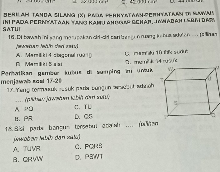 24.000cm^3 B. 32.000cm^3 C. 42.000cm^3 D.
BERILAH TANDA SILANG (X) PADA PERNYATAAN-PERNYATAAN DI BAWAH
INI PADA PERNYATAAN YANG KAMU ANGGAP BENAR, JAWABAN LEBIH DARI
SATU!
16. Di bawah ini yang merupakan ciri-ciri dari bangun ruang kubus adalah ... (pilihan
jawaban lebih dari satu)
A. Memiliki 4 diagonal ruang C. memiliki 10 titik sudut
B. Memiliki 6 sisi D. memilik 14 rusuk
Perhatikan gambar kubus di samping ini untuk
V
menjawab soal 17-20 
17.Yang termasuk rusuk pada bangun tersebut adalah
... (pilihan jawaban lebih dari satu)
A. PQ C. TU
B. PR D. QS
18.Sisi pada bangun tersebut adalah ... (pilihan
jawaban lebih dari satu)
A. TUVR C. PQRS
B. QRVW D. PSWT