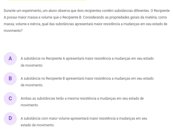 Durante um experimento, um aluno observa que dois recipientes contêm substâncias diferentes. O Recipiente
A possui maior massa e volume que o Recipiente B. Considerando as propriedades gerais da matéria, como
massa, volume e inércia, qual das substâncias apresentará maior resistência a mudanças em seu estado de
movimento?
A€ A substância no Recipiente A apresentará maior resistência a mudanças em seu estado
de movimento
B A substância no Recipiente B apresentará maior resistência a mudanças em seu estado
de movimento.
C Ambas as substâncias terão a mesma resistência a mudanças em seu estado de
movimento.
D A substância com maior volume apresentará maior resistência a mudanças em seu
estado de movimento.