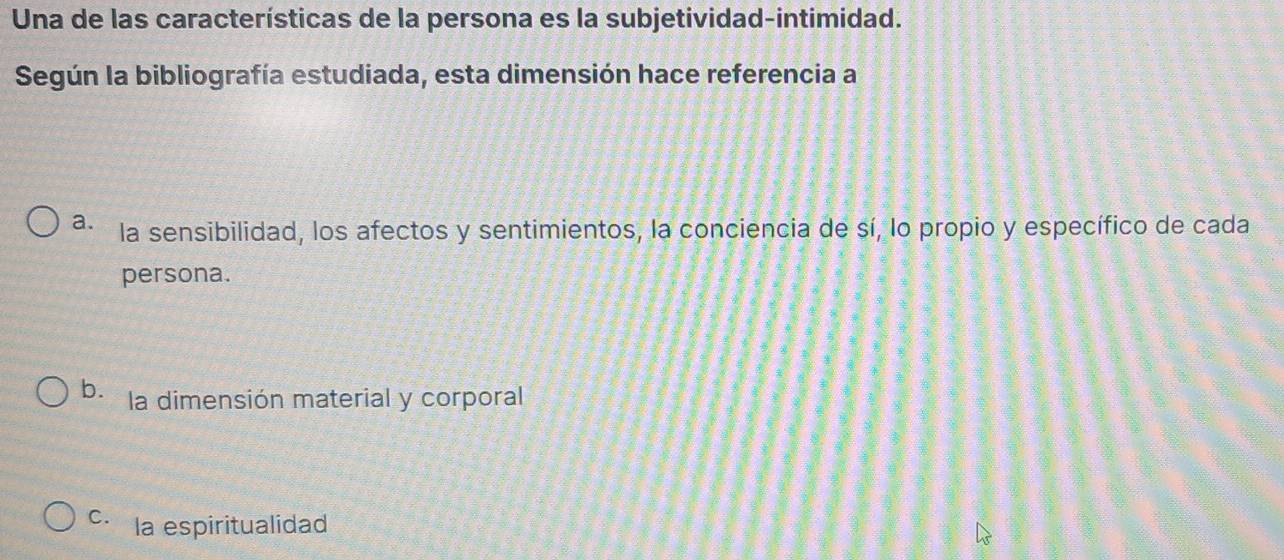 Una de las características de la persona es la subjetividad-intimidad.
Según la bibliografía estudiada, esta dimensión hace referencia a
a. la sensibilidad, los afectos y sentimientos, la conciencia de sí, lo propio y específico de cada
persona.
b. la dimensión material y corporal
C. la espiritualidad