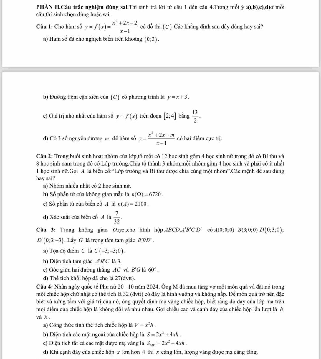 PHÀN II.Câu trắc nghiệm đúng sai.Thí sinh trả lời từ câu 1 đến câu 4.Trong mỗi ý a),b),c),d)ở mỗi
câu,thí sinh chọn đúng hoặc sai.
Câu 1: Cho hàm số y=f(x)= (x^2+2x-2)/x-1  có đồ thị (C).Các khẳng định sau đây đùng hay sai?
a) Hàm số đã cho nghịch biến trên khoàng (0;2).
b) Đường tiệm cận xiên của (C) có phương trình là y=x+3.
c) Giả trị nhỏ nhất của hàm số y=f(x) trên đoạn [2;4] bằng  13/2 .
d) Có 3 số nguyên dương m để hàm số y= (x^2+2x-m)/x-1  có hai điểm cực trị.
Câu 2: Trong buổi sinh hoạt nhóm của lớp,tồ một có 12 học sinh gồm 4 học sinh nữ trong đó có Bí thư và
8 học sinh nam trong đó có Lớp trưởng.Chia tổ thành 3 nhóm,mỗi nhóm gồm 4 học sinh và phải có ít nhất
1 học sinh nữ.Gọi A là biến cố:“Lớp trưởng và Bí thư được chia cùng một nhóm”.Các mệnh đề sau đúng
hay sai?
a) Nhóm nhiều nhất có 2 học sinh nữ.
b) Số phần tử của không gian mẫu là n(Omega )=6720.
c) Số phần tử của biến cố A là n(A)=2100.
d) Xác suất của biến cố A là  7/32 .
Câu 3: Trong không gian Oxyz ,cho hình hộp ABCD.A B'C'D' có A(0;0;0)B(3;0;0)D(0;3;0);
D'(0;3;-3). Lấy G là trọng tâm tam giác B'BD'.
a) Tọa độ điểm C là C(-3;-3;0).
b) Diện tích tam giác A'B'C là 3.
c) Góc giữa hai đường thắng AC và B'G là 60°.
d) Thể tích khổi hộp đã cho là 27(đvtt).
Câu 4: Nhân ngày quốc tế Phụ nữ 20- 10 năm 2024. Ông M đã mua tặng vợ một món quả và đặt nó trong
một chiếc hộp chữ nhật có thể tích là 32 (đvtt) có đáy là hình vuông và không nắp. Để món quả trở nên đặc
biệt và xứng tầm với giá trị của nó, ông quyết định mạ vàng chiếc hộp, biết rằng độ dày của lớp mạ trên
mọi điểm của chiếc hộp là không đổi và như nhau. Gọi chiều cao và cạnh đáy của chiếc hộp lần lượt là h
và x .
a) Công thức tính thể tích chiếc hộp là V=x^2h.
b) Diện tích các mặt ngoài của chiếc hộp là S=2x^2+4xh.
c) Diện tích tất cả các mặt được mạ vàng là S_MV=2x^2+4xh.
d) Khi cạnh đáy của chiếc hộp x lớn hơn 4 thì x càng lớn, lượng vàng được mạ cảng tăng.