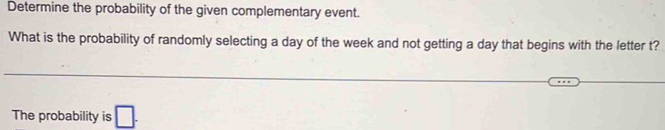 Determine the probability of the given complementary event. 
What is the probability of randomly selecting a day of the week and not getting a day that begins with the letter t? 
The probability is □ .