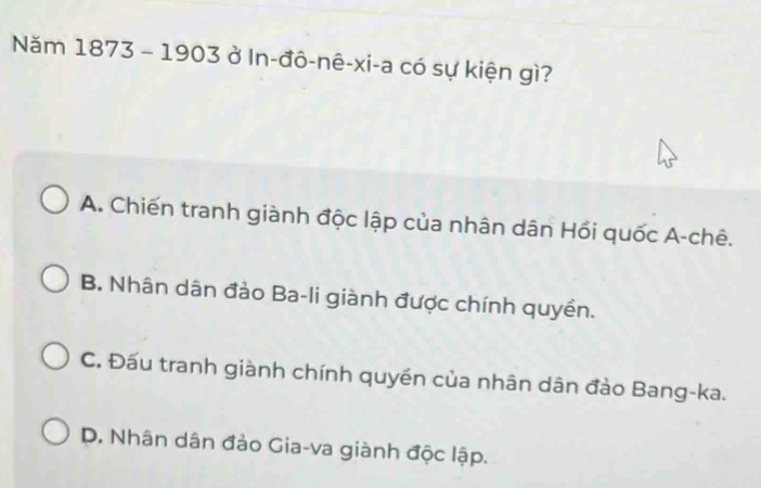 Năm 1873 - 1903 ở In-đô-nê-xi-a có sự kiện gì?
A. Chiến tranh giành độc lập của nhân dân Hồi quốc A-chê.
B. Nhân dân đảo Ba-li giành được chính quyền.
C. Đấu tranh giành chính quyền của nhân dân đảo Bang-ka.
D. Nhân dân đảo Gia-va giành độc lập.