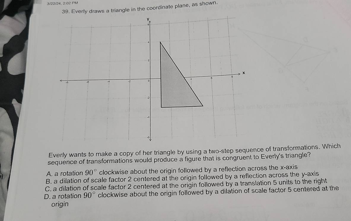 3/22/24, 2:02 PM
ws a triangle in the coordinate plane, as shown.
Everly wants to make a copy of her triangle by using a two-step sequence of transformations. Which
sequence of transformations would produce a figure that is congruent to Everly's triangle?
A. a rotation 90° clockwise about the origin followed by a reflection across the x-axis
B. a dilation of scale factor 2 centered at the origin followed by a reflection across the y-axis
C. a dilation of scale factor 2 centered at the origin followed by a translation 5 units to the right
D. a rotation 90° clockwise about the origin followed by a dilation of scale factor 5 centered at the
origin