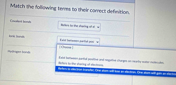 Match the following terms to their correct defnition.
Covalent bonds Refers to the sharing of el
Ionic bonds Exist between partial pos
[ Choose ]
Hydrogen bonds
Exist between partial positive and negative charges on nearby water molecules.
Refers to the sharing of electrons.
Refers to electron transfer; One atom will lose an electron. One atom will gain an electro