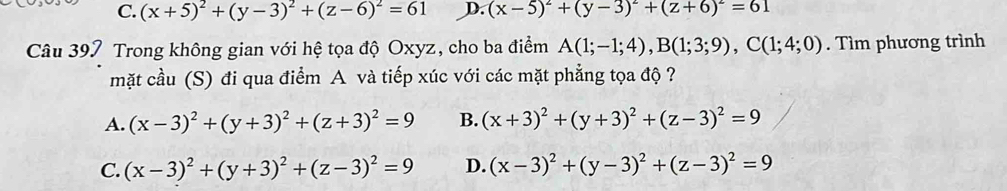 C. (x+5)^2+(y-3)^2+(z-6)^2=61 D. (x-5)^2+(y-3)^2+(z+6)^2=61
Câu 397 Trong không gian với hệ tọa độ Oxyz, cho ba điểm A(1;-1;4), B(1;3;9), C(1;4;0). Tìm phương trình
mặt cầu (S) đi qua điểm A và tiếp xúc với các mặt phẳng tọa độ ?
A. (x-3)^2+(y+3)^2+(z+3)^2=9 B. (x+3)^2+(y+3)^2+(z-3)^2=9
C. (x-3)^2+(y+3)^2+(z-3)^2=9 D. (x-3)^2+(y-3)^2+(z-3)^2=9