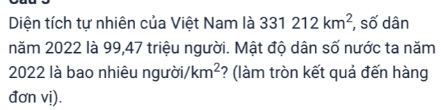 Diện tích tự nhiên của Việt Nam là 331212km^2 , số dân 
năm 2022 là 99, 47 triệu người. Mật độ dân số nước ta năm
2022 là bao nhiêu người /km^2 ? (làm tròn kết quả đến hàng 
đơn vị).