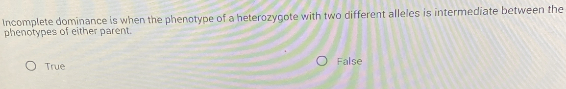 Incomplete dominance is when the phenotype of a heterozygote with two different alleles is intermediate between the
phenotypes of either parent.
True
False