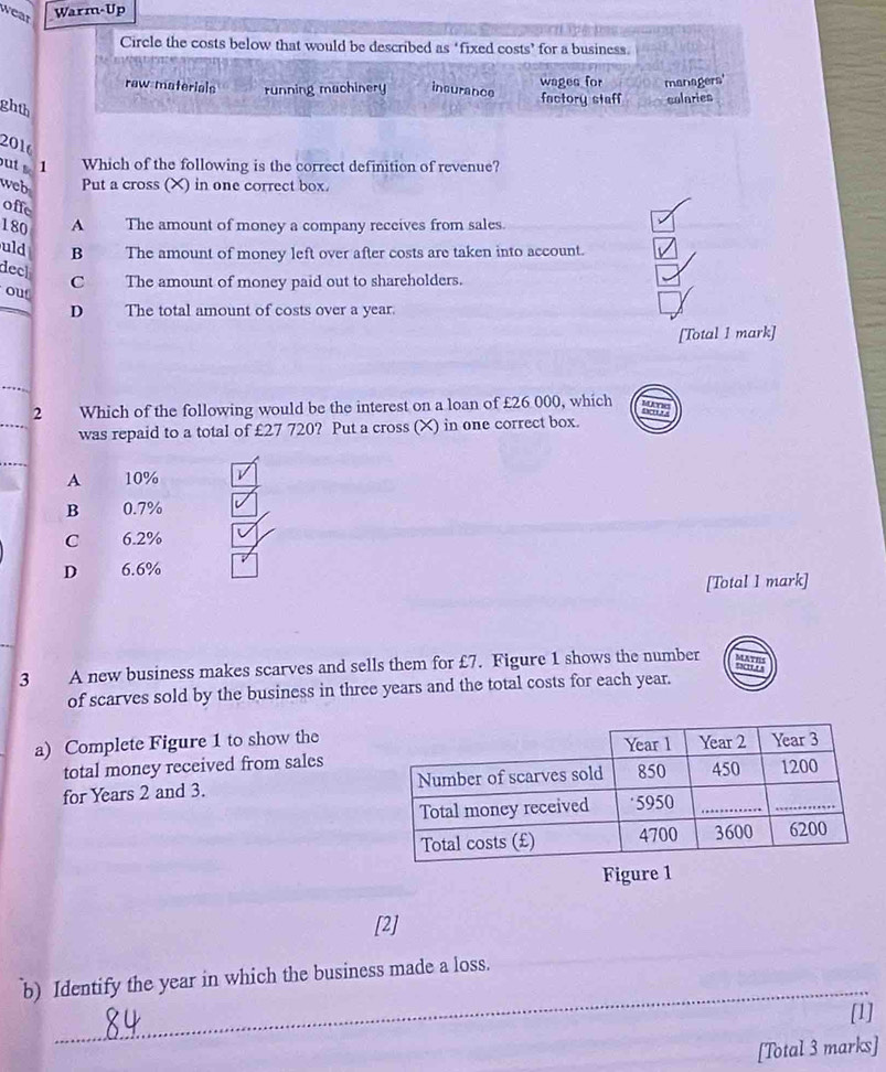 wear Warm-Up
Circle the costs below that would be described as ‘fixed costs’ for a business.
raw materials running machinery insurance wages for managers'
ghth
factory staff colaries
2016
ut 1 Which of the following is the correct definition of revenue?
web Put a cross (X) in one correct box.
offe
180 A The amount of money a company receives from sales.
uld B The amount of money left over after costs are taken into account.
deck
C The amount of money paid out to shareholders.
out
D The total amount of costs over a year.
[Total 1 mark]
2 Which of the following would be the interest on a loan of £26 000, which
was repaid to a total of £27 720? Put a cross (X) in one correct box.
A 10%
B 0.7%
C 6.2%
D 6.6%
[Total I mark]
3 A new business makes scarves and sells them for £7. Figure 1 shows the number
of scarves sold by the business in three years and the total costs for each year.
a) Complete Figure 1 to show the
total money received from sales
for Years 2 and 3. 
Figure 1
[2]
_
b) Identify the year in which the business made a loss.
[1]
[Total 3 marks]