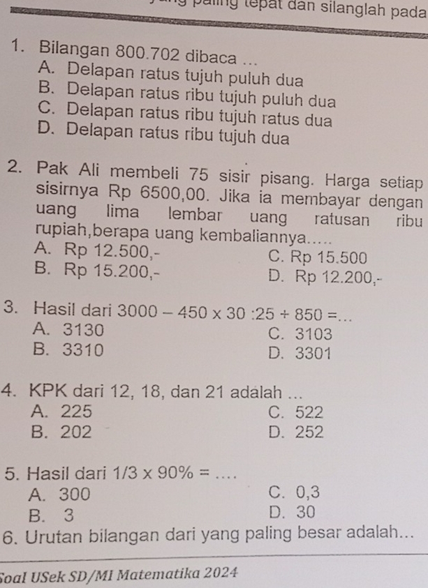 paling tepat dân silanglah pada
1. Bilangan 800.702 dibaca ...
A. Delapan ratus tujuh puluh dua
B. Delapan ratus ribu tujuh puluh dua
C. Delapan ratus ribu tujuh ratus dua
D. Delapan ratus ribu tujuh dua
2. Pak Ali membeli 75 sisir pisang. Harga setiap
sisirnya Rp 6500,00. Jika ia membayar dengan
uang lima lembar uang ratusan ribu
rupiah,berapa uang kembaliannya.....
A. Rp 12.500,- C. Rp 15.500
B. Rp 15.200,- D. Rp 12.200,-
3. Hasil dari 3000-450* 30:25/ 850= _
A. 3130 C. 3103
B. 3310 D. 3301
4. KPK dari 12, 18, dan 21 adalah ...
A. 225 C. 522
B. 202 D. 252
5. Hasil dari 1/3* 90% = _
A. 300 C. 0,3
B. 3 D. 30
6. Urutan bilangan dari yang paling besar adalah...
_
Soal USek SD/MI Matematika 2024