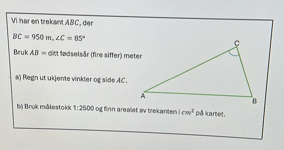 Vi har en trekant ABC, der
BC=950m, ∠ C=85°
Bruk AB= ditt fødselsår (fire siffer) meter 
a) Regn ut ukjente vinkler og side AC. 
b) Bruk målestokk 1:2500 og finn arealet av trekanten icm^2 på kartet.