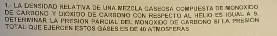 1.- LA DENSIDAD RELATIVA DE UNA MEZCLA GASEOSA COMPUESTA DE MONOXIDO 
DE CARBONO Y DIOXIDO DE CARBONO CON RESPECTO AL HELIO ES IGUAL A 9
DETERMINAR LA PRESION PARCIAL DEL MONOXIDO DE CARBONO SI LA PRESION 
TOTAL QUE EJERCEN ESTOS GASES ES DE 40 ATMOSFERAS