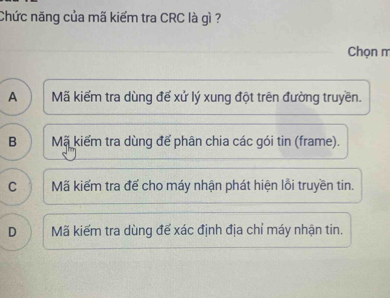 Chức năng của mã kiểm tra CRC là gì ?
Chọn m
A Mã kiểm tra dùng để xử lý xung đột trên đường truyền.
B Mã kiểm tra dùng để phân chia các gói tin (frame).
C Mã kiểm tra để cho máy nhận phát hiện lỗi truyền tin.
D Mã kiếm tra dùng để xác định địa chỉ máy nhận tin.