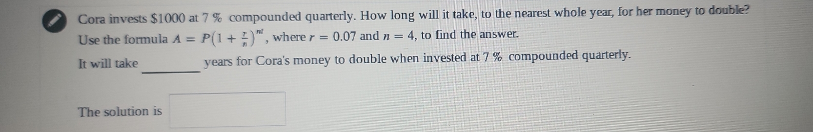 Cora invests $1000 at 7 % compounded quarterly. How long will it take, to the nearest whole year, for her money to double? 
Use the formula A=P(1+ r/n )^n! , where r=0.07 and n=4 , to find the answer. 
_ 
It will take years for Cora's money to double when invested at 7 % compounded quarterly. 
The solution is □