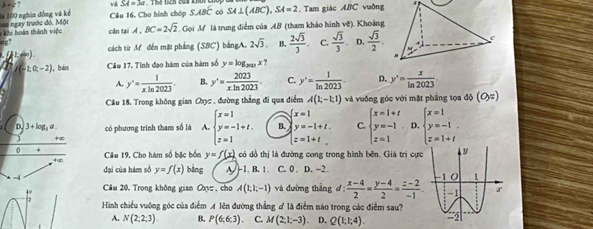 và SA=3a
b+c? Thể tích của khối
là 100 nghin đồng và kể
han ngay trước đó. Một Câu 16. Cho hình chóp SABwidehat BC có SA⊥ (ABC),SA=2. Tam giác ABC vuông
khi hoàn thành việc cân tại A , BC=2sqrt(2). Gọi M là trung điểm của AB (tham khảo hình vẽ). Khoảng
ng? 2sqrt(3). B.  2sqrt(3)/3 . C.  sqrt(3)/3 . D.  sqrt(3)/2 .
C
cách từ Mỹ đến mặt phẳng (SBC) bằngA.
1;+∞).
I(-1;0;-2) ,bán Cầu 17. Tinh đạo hàm của hàm số y=log _2023x?
A. y'= 1/xln 2023 . B. y'= 2023/x.ln 2023 . C. y'= 1/ln 2023 . D. y'= x/ln 2023 .
Câu 18. Trong không gian Oxyz , đường thẳng đi qua điểm A(1;-1;1) và vuống góc với mặt phầng tọa độ (O,zendpmatrix 
 x=1
D. 3+log _2a. có phương trinh tham số là A. beginarrayl x=1 y=-1+t. z=1endarray. B. y=-1+t. C. beginarrayl x=1+t y=-1 z=1endarray. D. beginarrayl x=1 y=-1. z=1+tendarray.
3 +∞
[z=1+t.
0 + Câu 19. Cho hàm số bậc bốn y=f(x) có dồ thị là đường cong trong hình bên. Giá trị cực
,+∞
đại của hàm số y=f(x) bǎng A -1. B. 1. C. 0 . D. -2.
-4 
Cầu 20. Trong không gian Oxy=. cho A(1;1;-1) và đường thẳng d: (x-4)/2 = (y-4)/2 = (z-2)/-1 .
2 Hình chiều vuông góc của điểm A lên đường thẳng # là điểm nào trong các điểm sau? 
A. N(2;2;3). B. P(6:6:3). C. M(2;1;-3). D. Q(1;1;4).