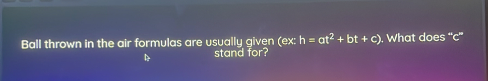 Ball thrown in the air formulas are usually given (ex: h=at^2+bt+c). What does “ c ” 
stand for?