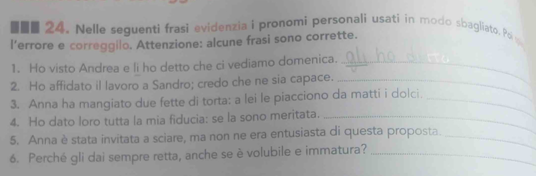 ■■■ 24. Nelle seguenti frasi evidenzia i pronomi personali usati in modo sbagliato. Poiw 
l'errore e correggilo. Attenzione: alcune frasi sono corrette. 
1. Ho visto Andrea e li ho detto che ci vediamo domenica._ 
2. Ho affidato il lavoro a Sandro; credo che ne sia capace._ 
3. Anna ha mangiato due fette di torta: a lei le piacciono da matti i dolci._ 
4. Ho dato loro tutta la mia fiducia: se la sono meritata._ 
5. Anna è stata invitata a sciare, ma non ne era entusiasta di questa proposta._ 
6. Perché gli dai sempre retta, anche se è volubile e immatura?_