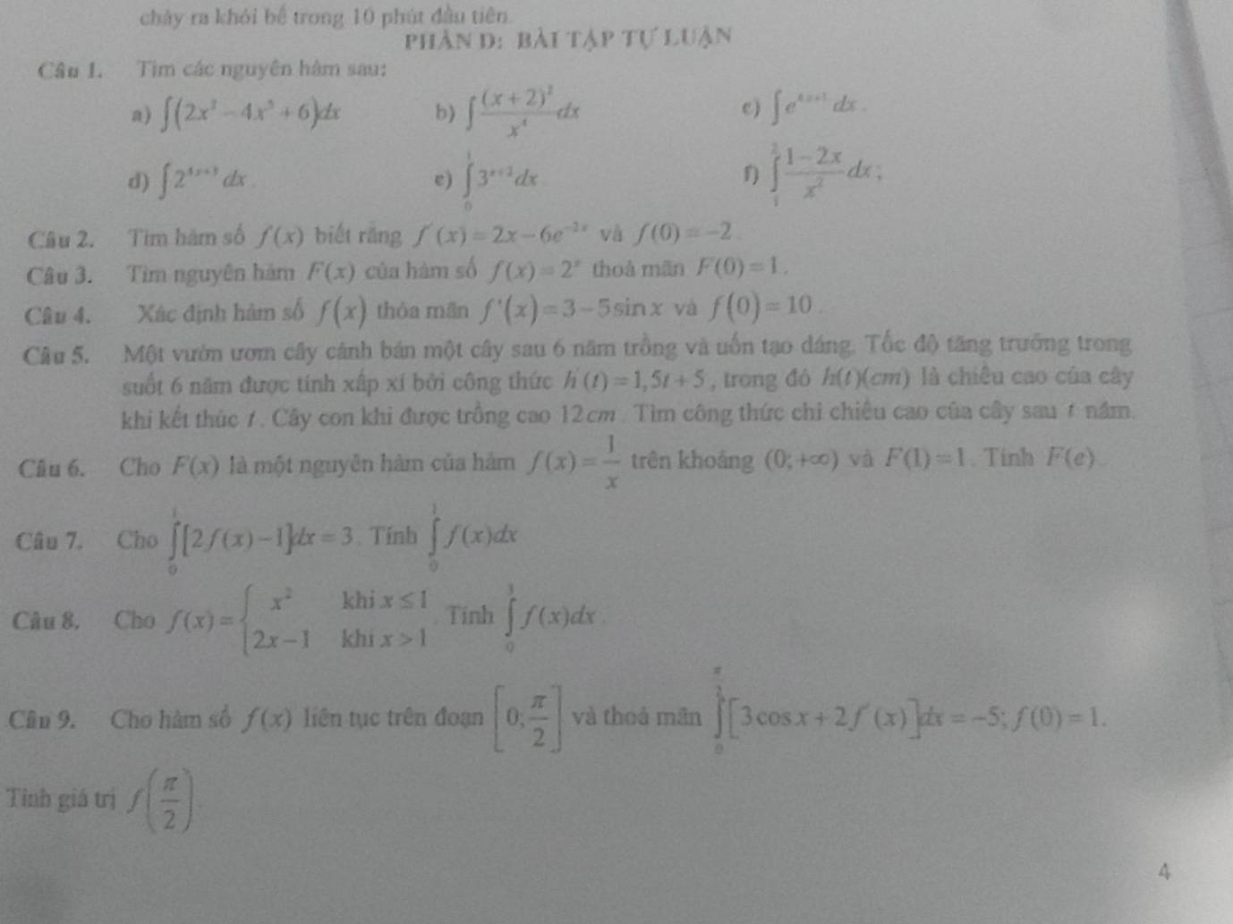 chảy ra khỏi bể trong 10 phút đầu tiên.
phần d: bài tập tự luận
Câu 1. Tìm các nguyên hâm sau:
a) ∈t (2x^2-4x^3+6)dx b) ∈t frac (x+2)^3x^4dx c ) ∈t e^(4x+1)dx.
d) ∈t 2^(4x+3)dx. e) ∈t _0^(13^x+2)dx ∈tlimits _1^(2frac 1-2x)x^2dx;
f)
Câu 2. Tìm hàm số f(x) biết rǎng f'(x)=2x-6e^(-2x) và f(0)=-2.
Câu 3. Tìm nguyên hám F(x) của hàm số f(x)=2^x thoà mãn F(0)=1.
Câu 4. Xác định hàm số f(x) thỏa mãn f'(x)=3-5sin x và f(0)=10.
Câu 5. Một vườn ươm cây cánh bán một cây sau 6 năm trồng và uốn tạo dáng. Tốc độ tăng trưởng trong
suốt 6 năm được tính xấp xí bởi công thức h'(t)=1,5t+5 , trong đó h(t)(cm) là chiêu cao của cây
khi kết thúc 7. Cây con khi được trồng cao 12cm . Tìm công thức chỉ chiêu cao của cây sau6 năm.
Câu 6. Cho F(x) là một nguyễn hàm của hàm f(x)= 1/x  trên khoáng (0,+∈fty ) và F(1)=1. Tinh F(e).
Câu 7. Cho ∈tlimits _0^(1[2f(x)-1]dx=3. Tính ∈tlimits _0^1f(x)dx
Câu 8, Cho f(x)=beginarray)l x^2khix≤ 1 2x-1khix>1endarray. Tính ∈tlimits _0^(1f(x)dx
Cân 9. Cho hàm số f(x) liên tục trên đoạn [0,frac π)2] và thoá mãn ∈tlimits _0^((frac π)2)[3cos x+2f'(x)]dx=-5;f(0)=1.
Tỉnh giá trị f( π /2 )
4