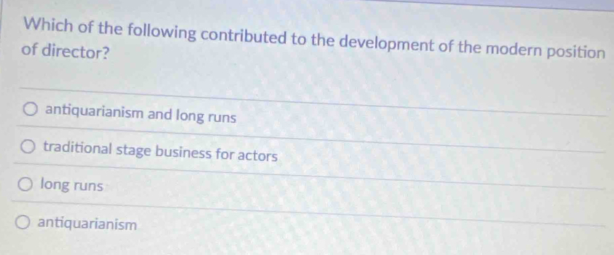 Which of the following contributed to the development of the modern position
of director?
antiquarianism and long runs
traditional stage business for actors
long runs
antiquarianism