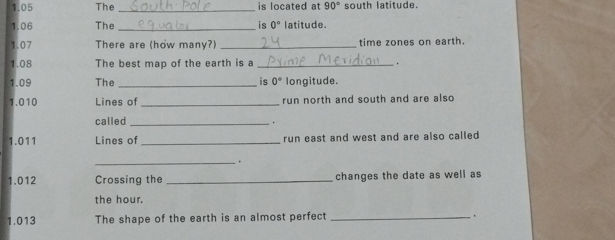 1.05 The _is located at 90° south latitude. 
1.06 The _is 0° latitude. 
1.07 There are (how many?) _time zones on earth. 
1.08 The best map of the earth is a _、 
1.09 The _is 0° longitude. 
1.010 Lines of _run north and south and are also 
called_ 
. 
1.011 Lines of_ run east and west and are also called 
_ 
1.012 Crossing the _changes the date as well as 
the hour. 
1.013 The shape of the earth is an almost perfect_ 
.