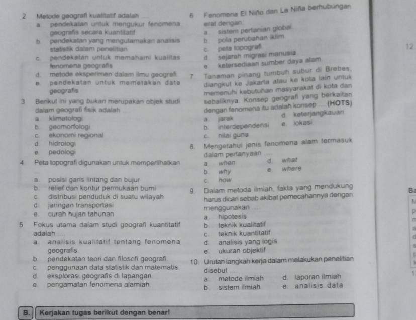 Metode geografi kualitalif adalah 6 Fenomena El Niño dan La Niña berhubungan
a pendekaian untuk mengukur fenomena erat dengan
geografis secara kuantitatif
a sistem pertanian giobal.
b pendekatan yang mengutamakan analisis b pola perubahan ikiim.
statistik dalam penelitian c. peta lopograf 12
c pendekatan untuk memahami kuaiitas d. sejarah migrasi manusia
fenomena geografis
e ketersediaan sumber daya alam
d. metode eksperimen dalam ilmu geografi 7 Tanaman pinang tumbuh subur di Brebes.
e pendekatan untük memełakan data diangkuf ke Jakarta atau ke kota lain untuk
geografis
memenühi kəbutuhan masyarakat di kota dan
3 Berikut ini yang bukan merupakan objek studi sebaliknya. Konsep geografi yang berkaitan
dalam geografi fisik adalah
dengan fenomena itu adalah konsep ... (HOTS)
a klimatologi a. jarak
d keterjangkauan
b. geamorfologi
c. ekonomi regional c. nilai guna b. interdependensi e lokasi
d. hidrologi
8. Mengetahui jenis fenomena alam termasuk
e pedologi
dalam pertanyaan
4 Peta topografi digunakan untuk memperlihatkan a when d. what
b. why e. where
a. posisi gans lintang dan bujur c. how
b. relief dan kontur permukaan bumi B
c distribusi penduduk di suatu wilayah 9. Dalam metoda ilmiah, fakta yang mendukung
d jaringan transportas harus dicari sebab akibat pemecahannya dengan
e. curah hujan tahunan a hipotesis menggunakan p
r
5 Fokus utama dalam studi geografi kuantitatif b teknik kualitatif
a
adaiah c. teknik kuantitatif
T
a analisis kualitatif tentang fenomena d. analisis yang logis
geografis e. ukuran objektif
b pendekatan teori dan filosofi geografi
c penggunaan data statistik dan matematis 10. Urutan langkah kerja dalam melakukan penelitian
d eksplorasi geografis di lapangan disebut
a metode ilmiah d. laporan ilmiah
`
e pengamatan fenomena alamiah b. sister ilmiah e analisis data
B. Kerjakan tugas berikut dengan benar!