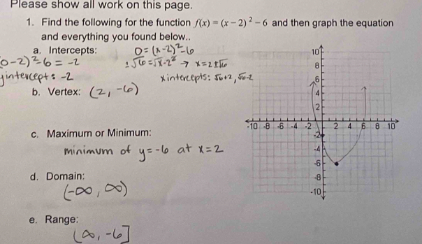 Please show all work on this page. 
1. Find the following for the function f(x)=(x-2)^2-6 and then graph the equation 
and everything you found below.. 
a. Intercepts: 
b. Vertex: 
c. Maximum or Minimum: 
d. Domain: 
e. Range: