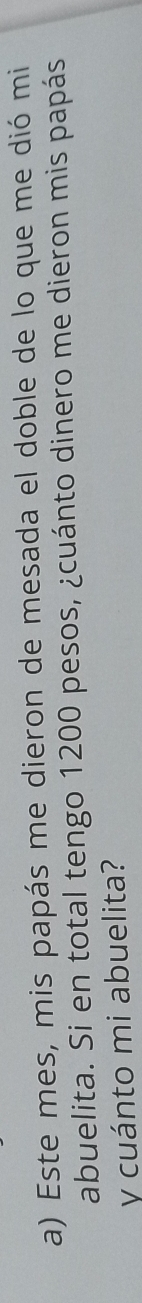 Este mes, mis papás me dieron de mesada el doble de lo que me dió mi 
abuelita. Si en total tengo 1200 pesos, ¿cuánto dinero me dieron mis papás 
y cuánto mi abuelita?