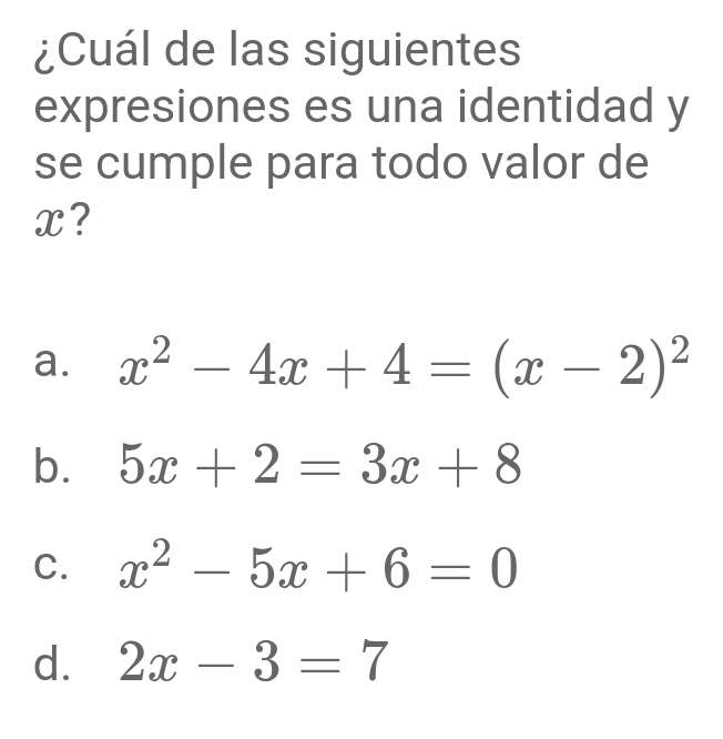 ¿Cuál de las siguientes
expresiones es una identidad y
se cumple para todo valor de
x?
a. x^2-4x+4=(x-2)^2
b. 5x+2=3x+8
C. x^2-5x+6=0
d. 2x-3=7