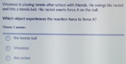 Vincenzo is playing tennis after school with friends. He swings his racket
and hits a tennis ball. His racket exerts force A on the ball.
Which object experiences the reaction force to force A?
Choose 1 answer:
the tennis ball
Vincenzo
the racket