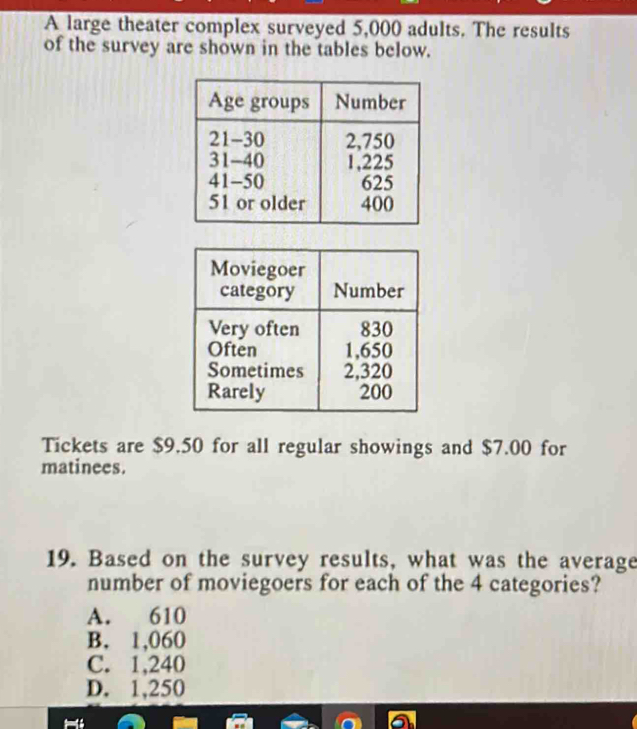 A large theater complex surveyed 5,000 adults. The results
of the survey are shown in the tables below.
Tickets are $9.50 for all regular showings and $7.00 for
matinees.
19. Based on the survey results, what was the average
number of moviegoers for each of the 4 categories?
A. 610
B. 1,060
C. 1,240
D. 1,250