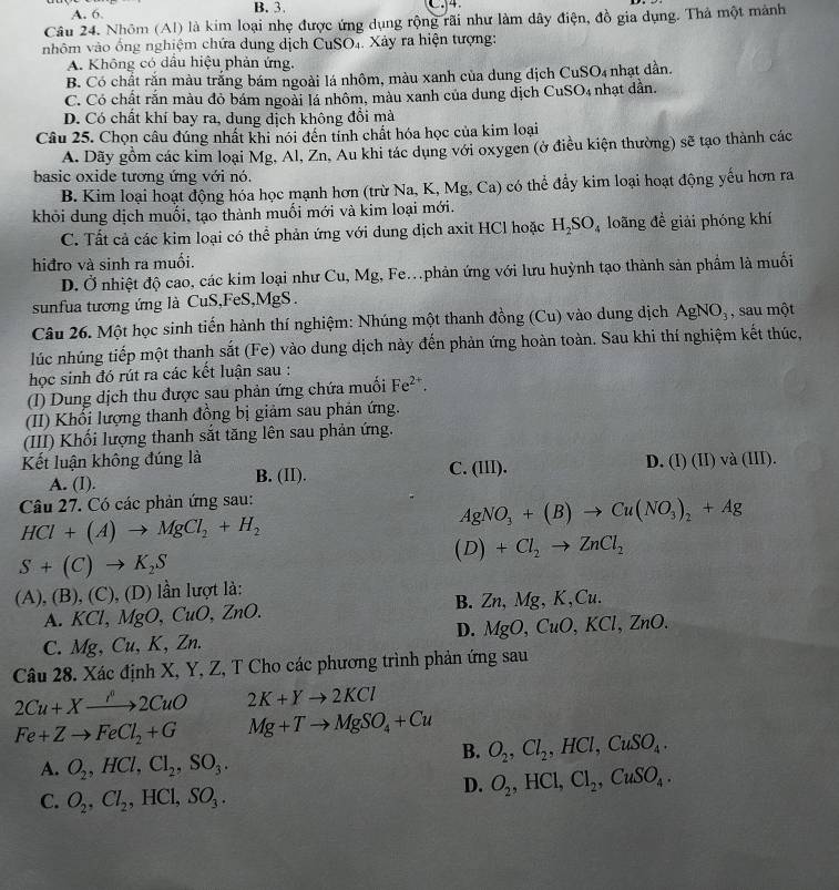 A. 6 B. 3. C.4.
Câu 24. Nhóm (Al) là kim loại nhẹ được ứng dụng rộng rãi như làm dây điện, đồ gia dụng. Thả một mảnh
nhôm vào ống nghiệm chứa dung dịch CuSO₄. Xảy ra hiện tượng:
A. Không có dầu hiệu phản ứng,
B. Có chất răn màu trắng bám ngoài lá nhôm, màu xanh của dung dịch CuSO₄ nhạt dần.
C. Có chất rắn màu đỏ bám ngoài lá nhôm, màu xanh của dung dịch CuSO4 nhạt dẫn.
D. Có chất khí bay ra, dung dịch không đổi mà
Câu 25. Chọn câu đúng nhất khi nói đến tỉnh chất hóa học của kim loại
A. Dãy gồm các kim loại Mg, Al, Zn. Au khi tác dụng với oxygen (ở điều kiện thường) sẽ tạo thành các
basic oxide tương ứng với nó.
B. Kim loại hoạt động hóa học mạnh hơn (trừ Na, K, Mg, Ca) có thể đẩy kim loại hoạt động yếu hơn ra
khỏi dung dịch muối, tạo thành muối mới và kim loại mới.
C. Tất cả các kim loại có thể phản ứng với dung dịch axit HCl hoặc H_2SO_4 loãng đề giải phóng khí
hiđro và sinh ra muối.
D. Ở nhiệt độ cao, các kim loại như Cu, Mg, Fe.phản ứng với lưu huỳnh tạo thành sản phẩm là muối
sunfua tương ứng là CuS,FeS,MgS.
Câu 26. Một học sinh tiến hành thí nghiệm: Nhúng một thanh đồng (Cu) vào dung dịch AgNO_3 , sau một
lúc nhúng tiếp một thanh sắt (Fe) vào dung dịch này đến phản ứng hoàn toàn. Sau khi thí nghiệm kết thúc,
học sinh đó rút ra các kết luận sau :
(I) Dung dịch thu được sau phản ứng chứa muối Fe^(2+).
(II) Khổi lượng thanh đồng bị giảm sau phản ứng.
(III) Khối lượng thanh sắt tăng lên sau phản ứng.
Kết luận không đúng là C. (III).
A. (I). B. (II). D. (I)(II) và (III)
Câu 27. Có các phản ứng sau:
AgNO_3+(B)to Cu(NO_3)_2+Ag
HCl+(A)to MgCl_2+H_2
(D)+Cl_2to ZnCl_2
S+(C)to K_2S
(A),(B),(C),(D) lần lượt là:
A. KCl,MgO,CuO,ZnO.
B. Zn,Mg,K,Cu
D. MgO,CuO,KCl,ZnO.
C. Mg,Cu,K,Zn.
Câu 28. Xác định X, Y, Z, T Cho các phương trình phản ứng sau
2Cu+Xto 2CuO 2K+Yto 2KCl
Fe+Zto FeCl_2+G Mg+Tto MgSO_4+Cu
B. O_2,Cl_2,HCl,CuSO_4.
A. O_2,HCl,Cl_2,SO_3.
D. O_2,HCl,Cl_2,CuSO_4.
C. O_2,Cl_2,HCl,SO_3.