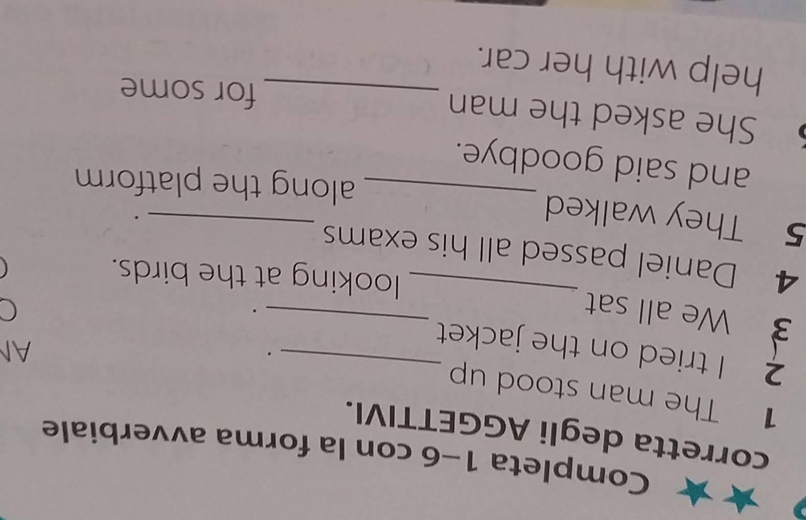 Completa 1-6 con la forma avverbiale 
corretta degli AGGETTIVI. 
1 The man stood up 
2 I tried on the jacket_ 
. 
AN 
_ 
3 We all sat 
_ 
. 
looking at the birds. 
4 Daniel passed all his exams 
5 They walked 
_ 
. 
_along the platform 
and said goodbye. 
She asked the man 
_for some 
help with her car.