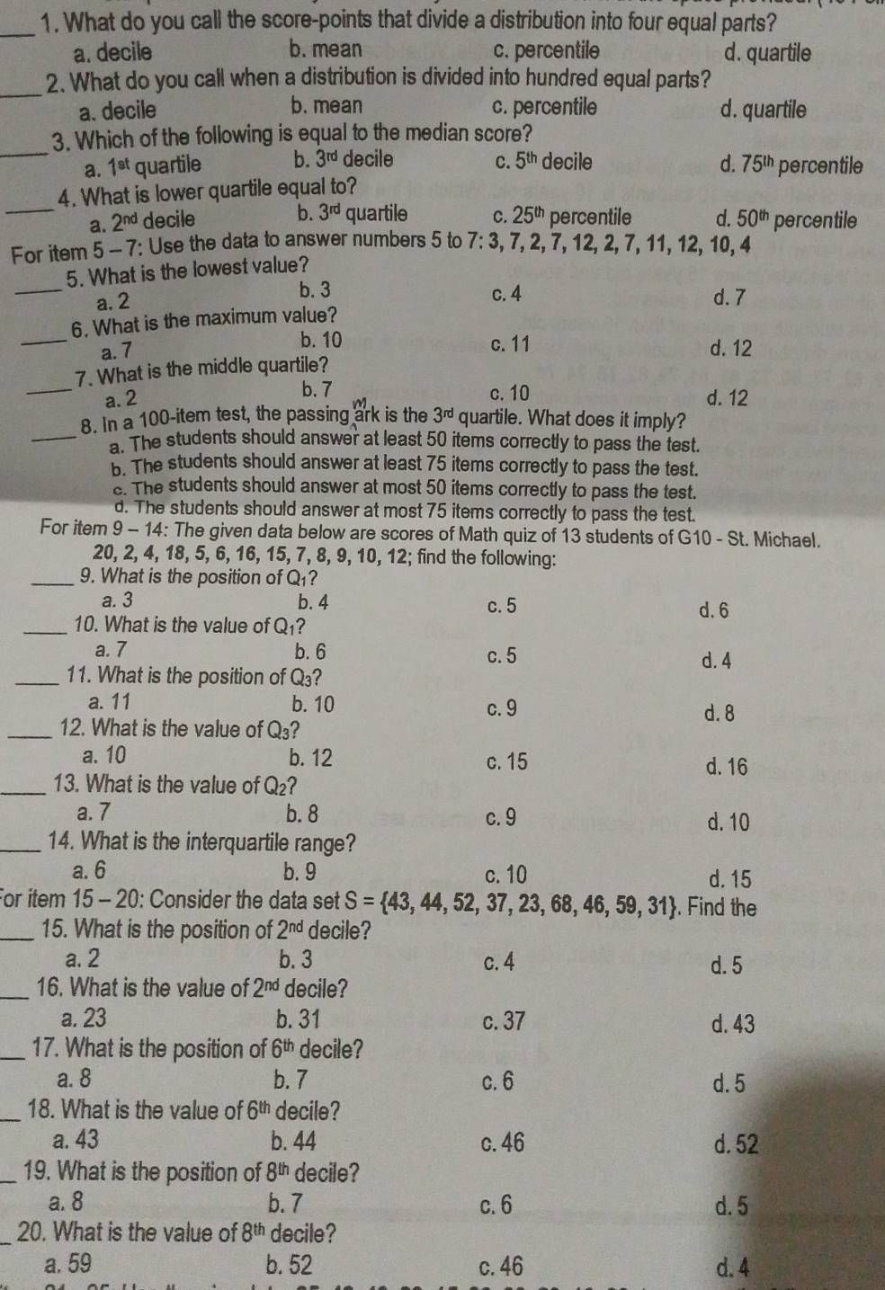 What do you call the score-points that divide a distribution into four equal parts?
a. decile b. mean c. percentile d. quartile
_2. What do you call when a distribution is divided into hundred equal parts?
a. decile b. mean c. percentile d. quartile
_
3. Which of the following is equal to the median score?
a. 1^(st) quartile b. 3^(rd) decile C. 5^(th) decile d. 75^(th) percentile
_
4. What is lower quartile equal to?
b. 3^(rd) quartile
a. 2^(nd) decile C. 25^(th) percentile d. 50^(th) percentile
For item 5-7 7: Use the data to answer numbers 5 to 7:3 , 7, 2, 7, 12, 2, 7, 11, 12, 10, 4
_
5. What is the lowest value?
b. 3
a. 2 c. 4 d. 7
6. What is the maximum value?
b. 10
_a. 7 c. 11 d. 12
_
7. What is the middle quartile?
b. 7
a. 2 c. 10 d. 12
_
8. In a 100-item test, the passing ark is the 3^(rd) quartile. What does it imply?
a. The students should answer at least 50 items correctly to pass the test.
b. The students should answer at least 75 items correctly to pass the test.
s. The students should answer at most 50 items correctly to pass the test.
d. The students should answer at most 75 items correctly to pass the test.
For item 9 - 14: The given data below are scores of Math quiz of 13 students of G10 - St. Michael.
20, 2, 4, 18, 5, 6, 16, 15, 7, 8, 9, 10, 12; find the following:
_9. What is the position of Q_1
a. 3 b. 4 c. 5 d.6
_10. What is the value of Q_1
a. 7 b. 6 c. 5 d. 4
_11. What is the position of Q₃?
a. 11 b. 10 c. 9
d. 8
_12. What is the value of Q_3 ?
a. 10 b. 12 c. 15 d. 16
_13. What is the value of Q_2
a. 7 b. 8 c. 9 d. 10
_14. What is the interquartile range?
a. 6 b. 9 c. 10 d. 15
For item 15- - 20: Consider the data set S= 43,44,52,37,23,68,46,59,31. Find the
_15. What is the position of 2^(nd) decile?
a. 2 b. 3 c. 4 d. 5
_16. What is the value of 2^(nd) decile?
a. 23 b. 31 c. 37 d. 43
_17. What is the position of 6^(th) decile?
a. 8 b. 7 c. 6 d. 5
_18. What is the value of 6^(th) decile?
a. 43 b. 44 c. 46 d. 52
_19. What is the position of 8^(th) decile?
a. 8 b. 7 c. 6 d. 5
20. What is the value of 8^(th) decile?
a. 59 b. 52 c. 46 d. 4