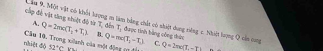 Cầu 9. Một vật có khối lượng m làm bằng chất có nhiệt dung riêng c. Nhiệt lượng Q cần cung
cấp đề vật tăng nhiệt độ từ T_1 đến T_2 được tính bằng công thức
A. Q=2mc(T_2+T_1). B. Q=mc(T_2-T_1). Q=2mc(T,-T)
Câu 10. Trong xilanh của một động cơ đất
C.
nhiệt độ 52°C Khi