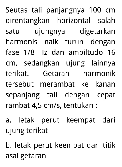 Seutas tali panjangnya 100 cm
direntangkan horizontal salah
satu ujungnya digetarkan
harmonis naik turun dengan
fase 1/8 Hz dan ampiltudo 16
cm, sedangkan ujung lainnya
terikat. Getaran harmonik
tersebut merambat ke kanan
sepanjang tali dengan cepat
rambat 4,5 cm/s, tentukan :
a. letak perut keempat dari
ujung terikat
b. letak perut keempat dari titik
asal getaran