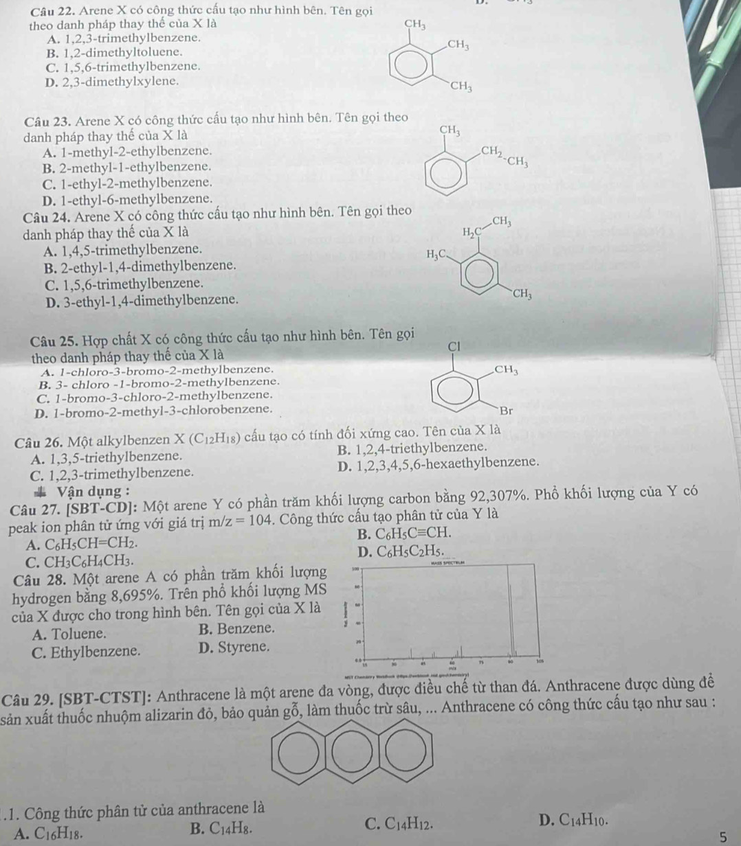 Arene X có công thức cấu tạo như hình bên. Tên gọi
theo danh pháp thay thế của X là CH_3
A. 1,2,3-trimethylbenzene.
CH_3
B. 1,2-dimethyltoluene.
C. 1,5,6-trimethylbenzene.
D. 2,3-dimethylxylene.
CH_3
Câu 23. Arene X có công thức cấu tạo như hình bên. Tên gọi theo
danh pháp thay thế của X là
CH_3
A. 1-methyl-2-ethylbenzene.
B. 2-methyl-1-ethylbenzene.
CH_2-CH_3
C. 1-ethyl-2-methylbenzene.
D. 1-ethyl-6-methylbenzene.
Câu 24. Arene X có công thức cấu tạo như hình bên. Tên gọi theo
_ CH_3
danh pháp thay thế của X là H_2C
A. 1,4,5-trimethylbenzene.
H_3C
B. 2-ethyl-1,4-dimethylbenzene.
C. 1,5,6-trimethylbenzene.
D. 3-ethyl-1,4-dimethylbenzene. ^· CH_3
Câu 25. Hợp chất X có công thức cấu tạo như hình bên. Tên gọi
Cl
theo danh pháp thay thế của Xla
A. 1-chloro-3-bromo-2-methylbenzene.
CH_3
B. 3- chloro -1-bromo-2-methylbenzene.
C. 1-bromo-3-chloro-2-methylbenzene.
D. 1-bromo-2-methyl-3-chlorobenzene. Br
Câu 26. Một alkylbenzen X(C_12H_18) cấu tạo có tính đối xứng cao. Tên của X là
A. 1,3,5-triethylbenzene. B. 1,2,4-triethylbenzene.
C. 1,2,3-trimethylbenzene. D. 1,2,3,4,5,6-hexaethylbenzene.
* Vận dụng :
Câu 2 7 [SBT-CD] : Một arene Y có phần trăm khối lượng carbon bằng 92,307%. Phổ khối lượng của Y có
peak ion phân tử ứng với giá trị m/z=104.  Công thức cấu tạo phân tử của Y là
A. C_6H_5CH=CH_2.
B. C_6H_5Cequiv CH.
D.
C. CH_3C_6H_4CH_3. C_6H_5C_2H_5
Câu 28. Một arene A có phần trăm khối lượng
hydrogen bằng 8,695%. Trên phổ khối lượng MS
của X được cho trong hình bên. Tên gọi của X là
A. Toluene. B. Benzene.
C. Ethylbenzene. D. Styrene.
Câu 29. [SBT-CTST]: Anthracene là một arene đa vòng, được điều chế từ than đá. Anthracene được dùng đề
xsản xuất thuốc nhuộm alizarin đỏ, bảo quản gỗ, làm thuốc trừ sâu, ... Anthracene có công thức cấu tạo như sau :
.1. Công thức phân tử của anthracene là
C. C_14H_12.
A. C16H18. H10.
B. C_14H_8.
D. C_1
5