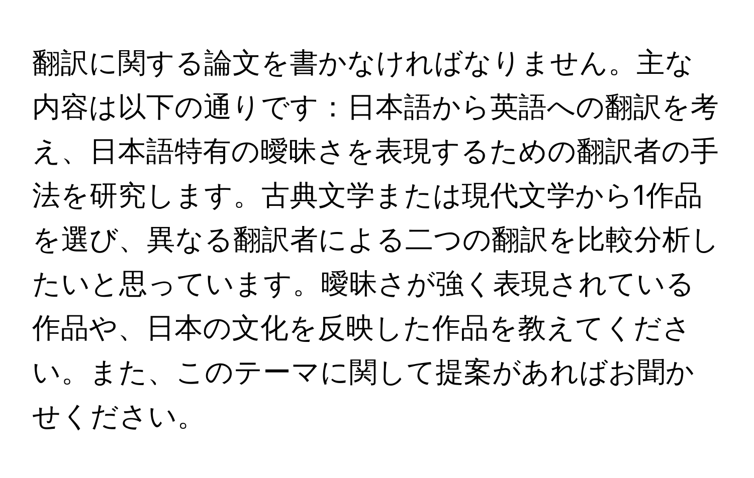 翻訳に関する論文を書かなければなりません。主な内容は以下の通りです：日本語から英語への翻訳を考え、日本語特有の曖昧さを表現するための翻訳者の手法を研究します。古典文学または現代文学から1作品を選び、異なる翻訳者による二つの翻訳を比較分析したいと思っています。曖昧さが強く表現されている作品や、日本の文化を反映した作品を教えてください。また、このテーマに関して提案があればお聞かせください。