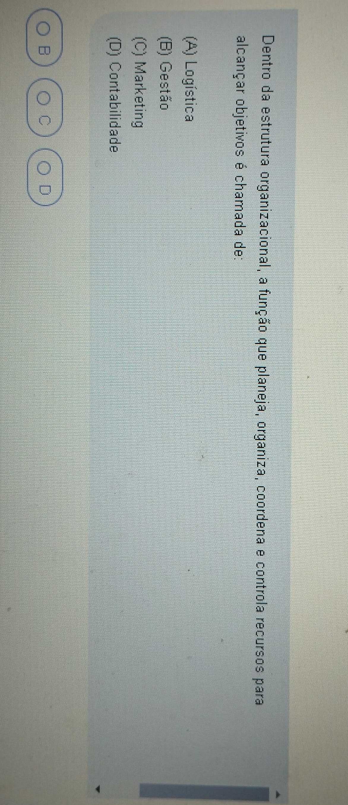 Dentro da estrutura organizacional, a função que planeja, organiza, coordena e controla recursos para
alcançar objetivos é chamada de:
(A) Logística
(B) Gestão
(C) Marketing
(D) Contabilidade
B
D