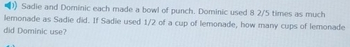 Sadie and Dominic each made a bowl of punch. Dominic used 8 2/5 times as much 
lemonade as Sadie did. If Sadie used 1/2 of a cup of lemonade, how many cups of lemonade 
did Dominic use?