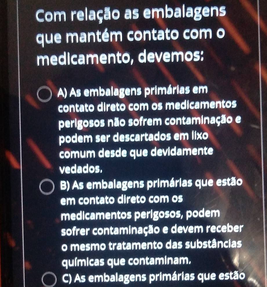 Com relação as embalagens
que mantém contato com o
medicamento, devemos:
A) As embalagens primárias em
contato direto com os medicamentos
perigosos não sofrem contaminação e
podem ser descartados em lixo
comum desde que devidamente
vedados,
B) As embalagens primárias que estão
em contato direto com os
medicamentos perigosos, podem
sofrer contaminação e devem receber
o mesmo tratamento das substâncias
químicas que contaminam.
C) As embalagens primárias que estão