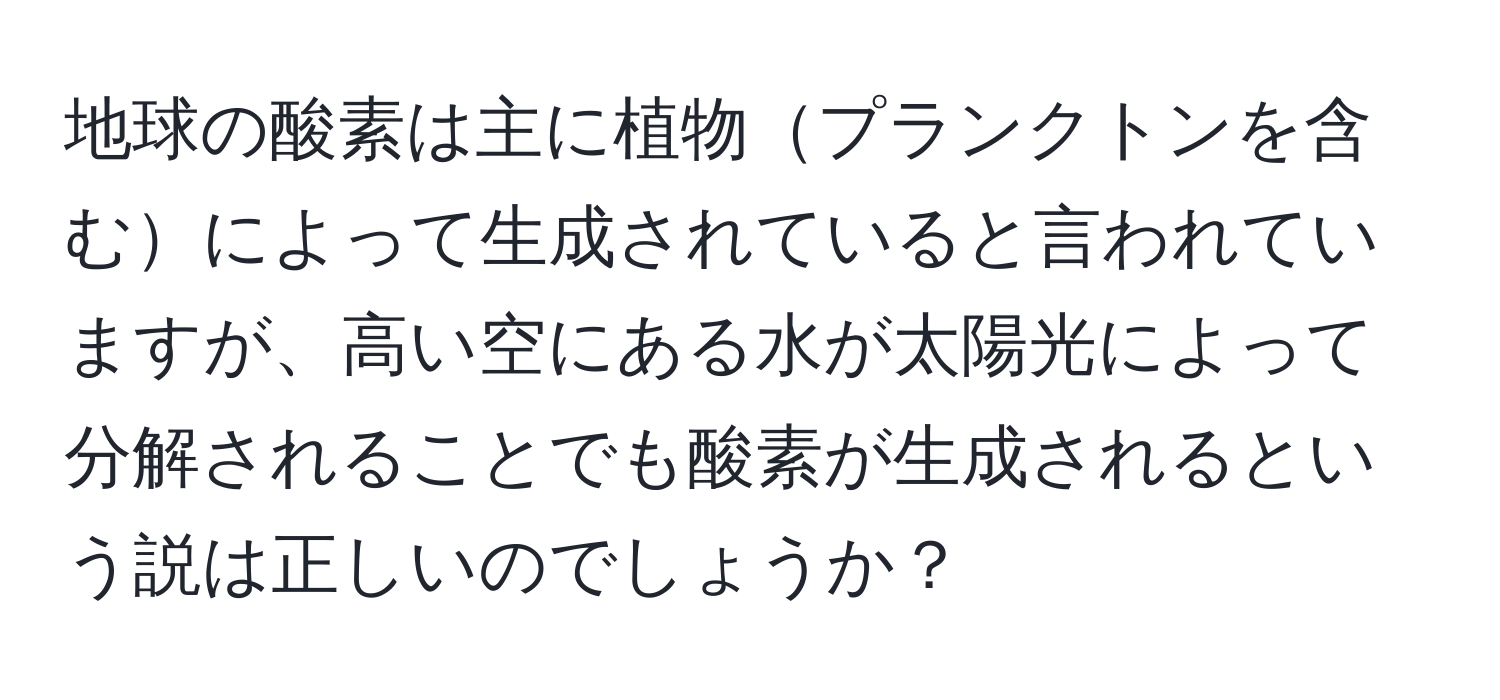 地球の酸素は主に植物プランクトンを含むによって生成されていると言われていますが、高い空にある水が太陽光によって分解されることでも酸素が生成されるという説は正しいのでしょうか？