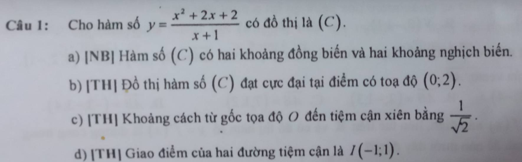 Cho hàm số y= (x^2+2x+2)/x+1  có đồ thị là (C).
a) [NB] Hàm số (C) có hai khoảng đồng biến và hai khoảng nghịch biến.
b) [TH] Đồ thị hàm số (C) đạt cực đại tại điểm có toạ độ (0;2).
c) [TH] Khoảng cách từ gốc tọa độ O đến tiệm cận xiên bằng  1/sqrt(2) .
d) [TH] Giao điểm của hai đường tiệm cận là I(-1;1).