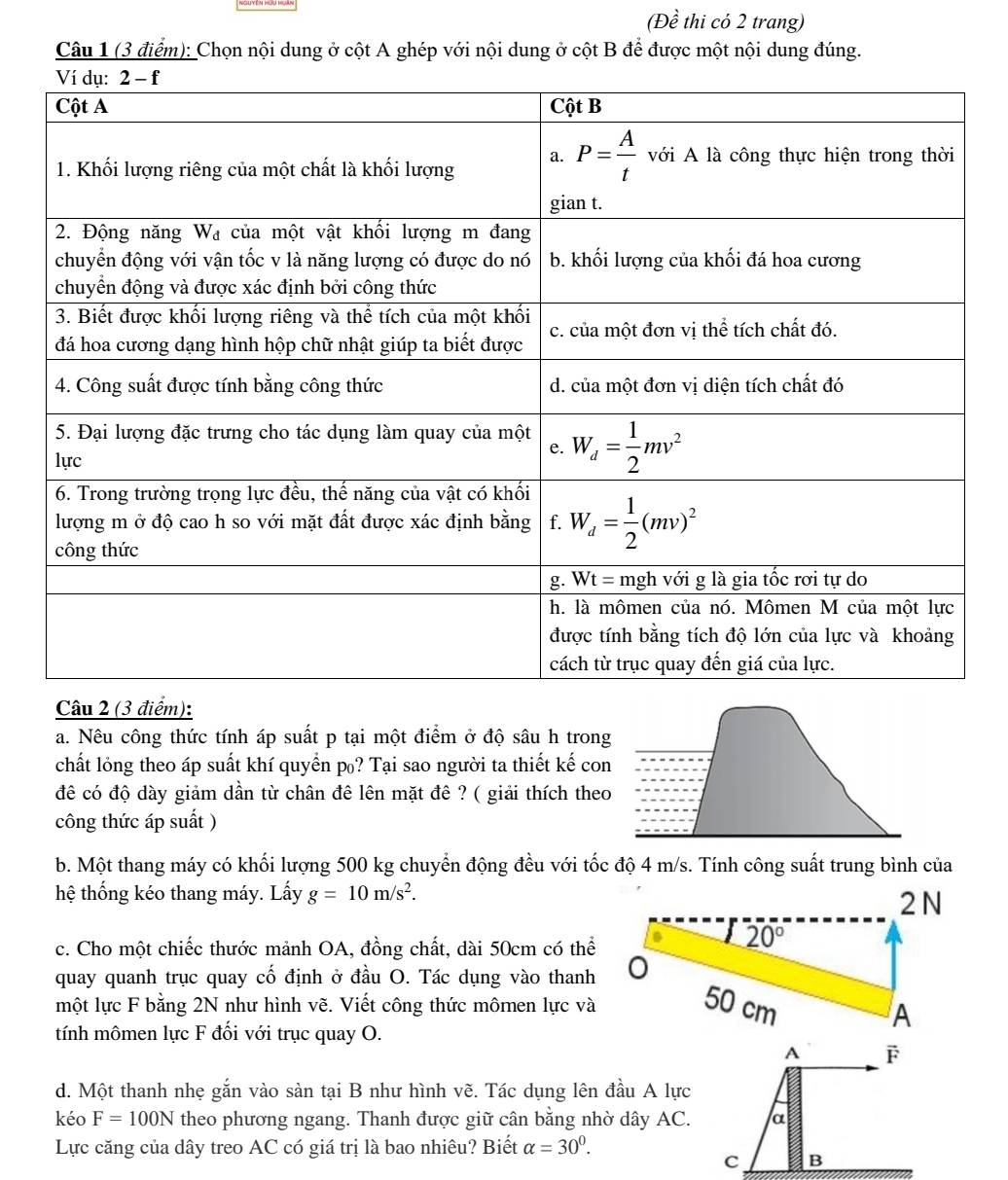 (Đề thi có 2 trang)
Câu 1 (3 điểm): Chọn nội dung ở cột A ghép với nội dung ở cột B để được một nội dung đúng.
Câu 2 (3 điểm):
a. Nêu công thức tính áp suất p tại một điểm ở độ sâu h trong
chất lỏng theo áp suất khí quyển p₀? Tại sao người ta thiết kế con
đê có độ dày giảm dần từ chân đê lên mặt đê ? ( giải thích theo
công thức áp suất )
b. Một thang máy có khối lượng 500 kg chuyển động đều với tốc độ 4 m/s. Tính công suất trung bình của
hệ thống kéo thang máy. Lấy g=10m/s^2. 2 N
c. Cho một chiếc thước mảnh OA, đồng chất, dài 50cm có thể
20°
quay quanh trục quay cố định ở đầu O. Tác dụng vào thanh
một lực F bằng 2N như hình vẽ. Viết công thức mômen lực và 50 cm
A
tính mômen lực F đối với trục quay O.
A F
d. Một thanh nhẹ gắn vào sàn tại B như hình vẽ. Tác dụng lên đầu A lực
kéo F=100N theo phương ngang. Thanh được giữ cân bằng nhờ dây AC. α
Lực căng của dây treo AC có giá trị là bao nhiêu? Biết alpha =30^0.
C B