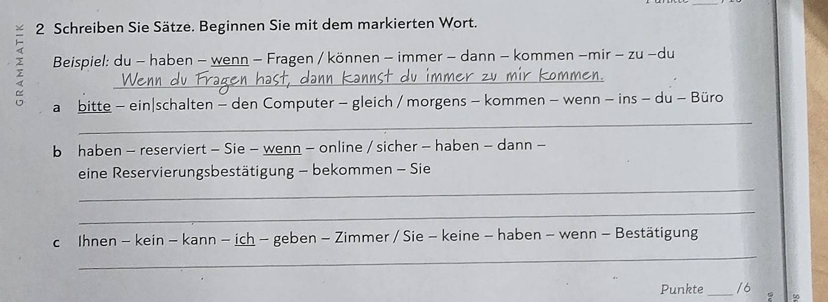 Schreiben Sie Sätze. Beginnen Sie mit dem markierten Wort. 
Beispiel: du - haben - wenn - Fragen / können - immer - dann - kommen -mir - zu -du 
_ 
a bitte - ein|schalten - den Computer - gleich / morgens - kommen - wenn - ins - du - Büro 
_ 
b haben - reserviert - Sie - wenn - online / sicher - haben - dann - 
eine Reservierungsbestätigung - bekommen - Sie 
_ 
_ 
c Ihnen - kein - kann - ich - geben - Zimmer / Sie - keine - haben - wenn - Bestätigung 
_ 
Punkte _/6 
∞