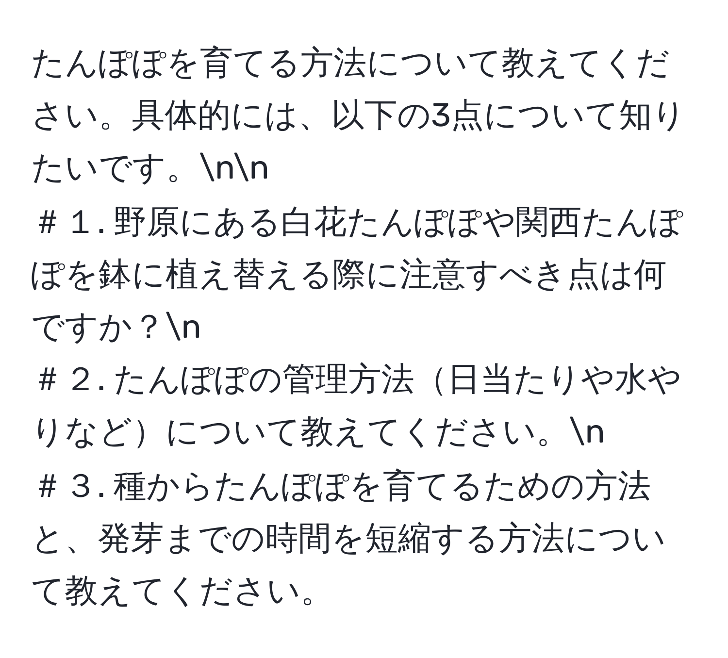 たんぽぽを育てる方法について教えてください。具体的には、以下の3点について知りたいです。nn
＃１. 野原にある白花たんぽぽや関西たんぽぽを鉢に植え替える際に注意すべき点は何ですか？n
＃２. たんぽぽの管理方法日当たりや水やりなどについて教えてください。n
＃３. 種からたんぽぽを育てるための方法と、発芽までの時間を短縮する方法について教えてください。