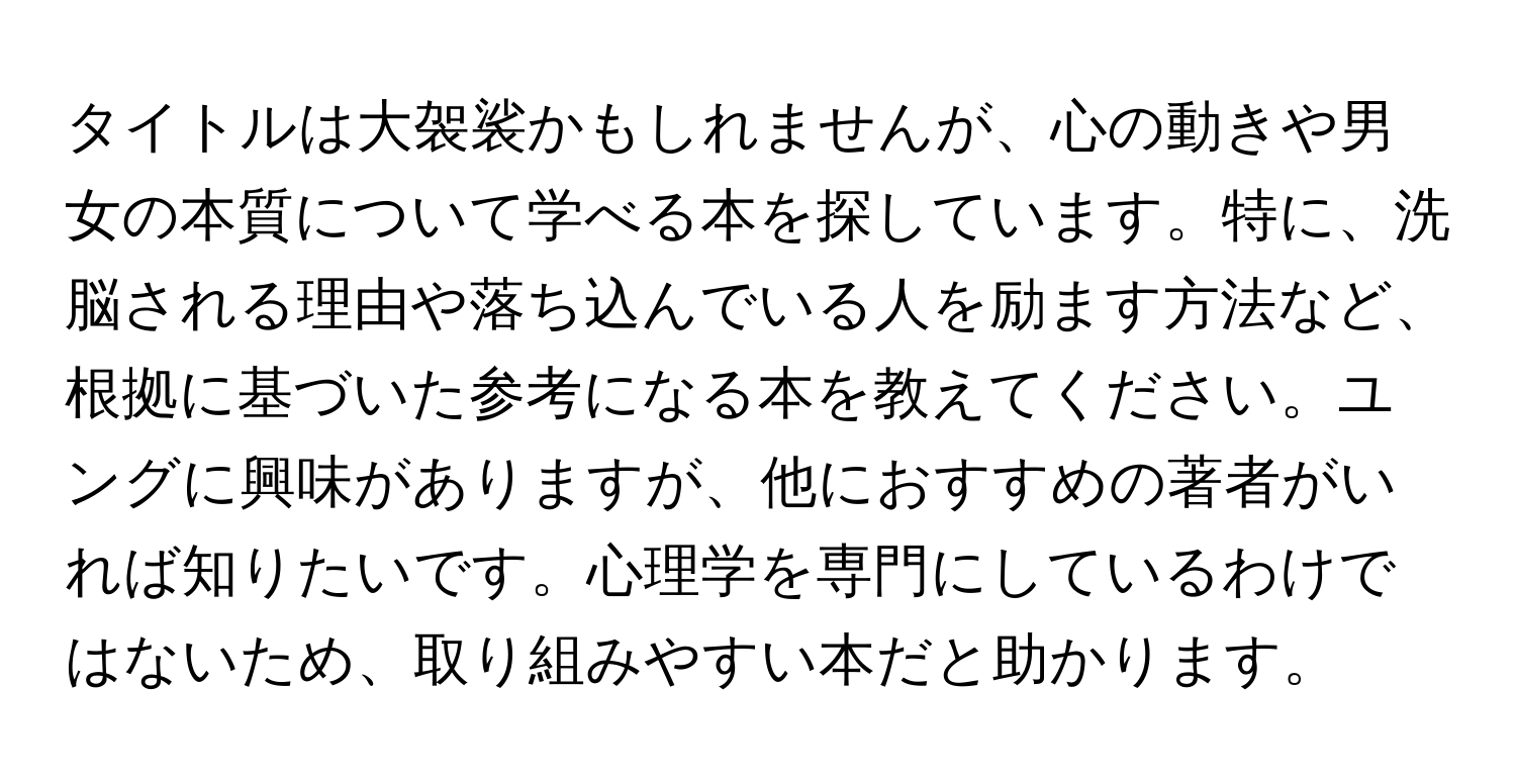 タイトルは大袈裟かもしれませんが、心の動きや男女の本質について学べる本を探しています。特に、洗脳される理由や落ち込んでいる人を励ます方法など、根拠に基づいた参考になる本を教えてください。ユングに興味がありますが、他におすすめの著者がいれば知りたいです。心理学を専門にしているわけではないため、取り組みやすい本だと助かります。