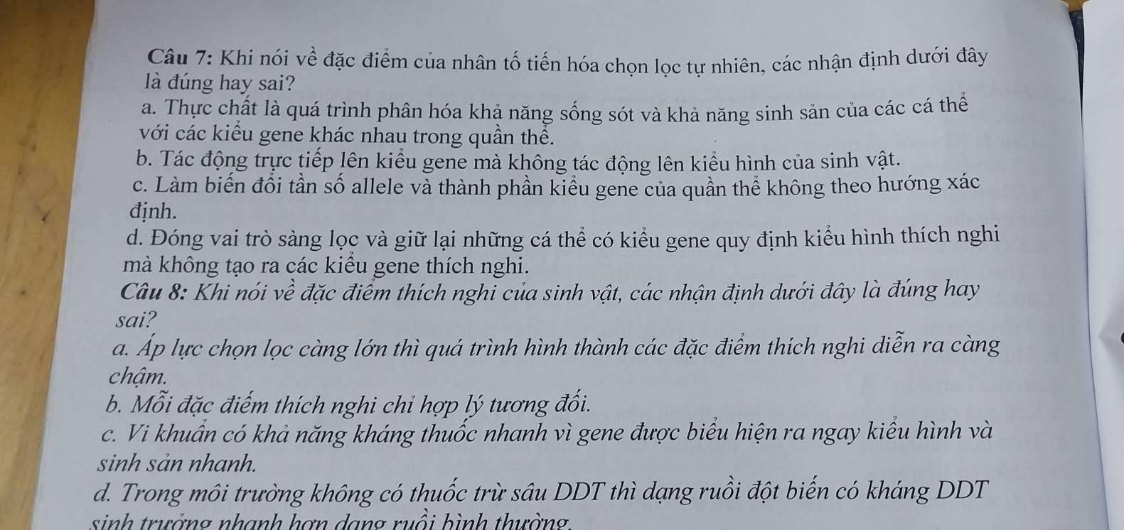 Khi nói về đặc điểm của nhân tố tiến hóa chọn lọc tự nhiên, các nhận định dưới đây
là đúng hay sai?
a. Thực chất là quá trình phân hóa khả năng sống sót và khả năng sinh sản của các cá thể
với các kiểu gene khác nhau trong quần thể.
b. Tác động trực tiếp lên kiểu gene mà không tác động lên kiểu hình của sinh vật.
c. Làm biến đổi tần số allele và thành phần kiểu gene của quần thể không theo hướng xác
định.
d. Đóng vai trò sàng lọc và giữ lại những cá thể có kiểu gene quy định kiểu hình thích nghi
mà không tạo ra các kiểu gene thích nghi.
Câu 8: Khi nói về đặc điểm thích nghi của sinh vật, các nhận định dưới đây là đúng hay
sai?
a. Áp lực chọn lọc càng lớn thì quá trình hình thành các đặc điểm thích nghi diễn ra càng
chậm.
b. Mỗi đặc điếm thích nghi chỉ hợp lý tương đối.
c. Vi khuẩn có khả năng kháng thuốc nhanh vì gene được biểu hiện ra ngay kiểu hình và
sinh sản nhanh.
d. Trong môi trường không có thuốc trừ sâu DDT thì dạng ruồi đột biến có kháng DDT
sinh trưởng nhanh hơn dang ruồi hình thường.