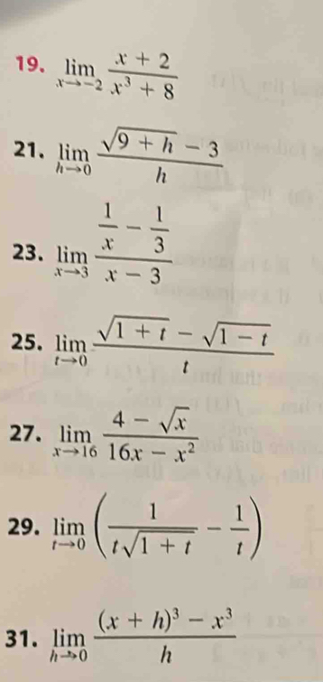 limlimits _xto -2 (x+2)/x^3+8 
21. limlimits _hto 0 (sqrt(9+h)-3)/h 
23. limlimits _xto 3frac  1/x - 1/3 x-3
25. limlimits _tto 0 (sqrt(1+t)-sqrt(1-t))/t 
27. limlimits _xto 16 (4-sqrt(x))/16x-x^2 
29. limlimits _tto 0( 1/tsqrt(1+t) - 1/t )
31. limlimits _hto 0frac (x+h)^3-x^3h
