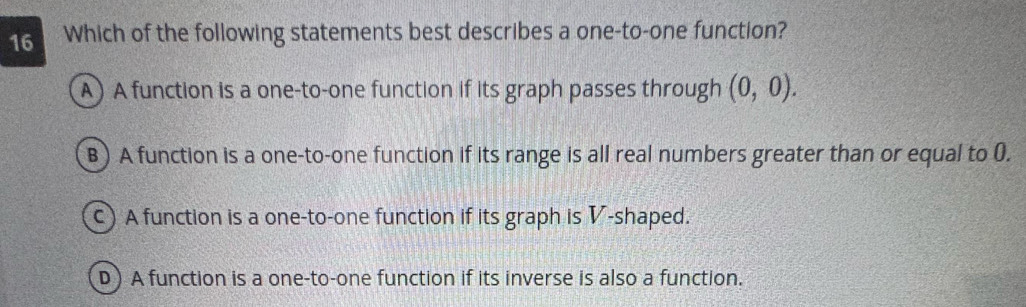 Which of the following statements best describes a one-to-one function?
A) A function is a one-to-one function if its graph passes through (0,0).
B) A function is a one-to-one function if its range is all real numbers greater than or equal to (.
C) A function is a one-to-one function if its graph is V-shaped.
D) A function is a one-to-one function if its inverse is also a function.