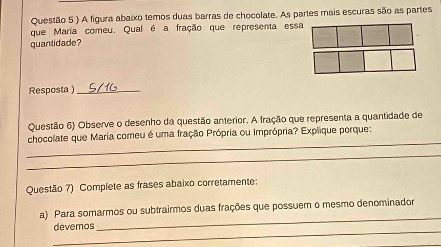 ) A figura abaixo temos duas barras de chocolate. As partes mais escuras são as partes 
que Maria comeu. Qual é a fração que representa essa 
quantidade? 
Resposta )_ 
Questão 6) Observe o desenho da questão anterior. A fração que representa a quantidade de 
_ 
chocolate que Maria comeu é uma fração Própria ou Imprópria? Explique porque: 
_ 
Questão 7) Complete as frases abaixo corretamente: 
_ 
a) Para somarmos ou subtrairmos duas frações que possuem o mesmo denominador 
_ 
devemos